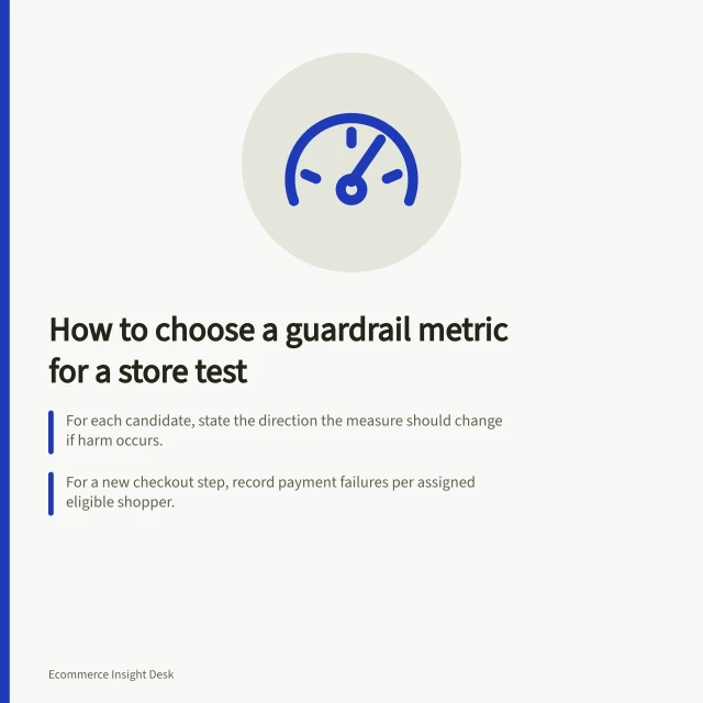 How to choose a guardrail metric for a store test: For each candidate, state the direction the measure should change if harm occurs.; For a new checkout step, record payment failures per assigned eligible shopper.; Shopify sales reversals can reflect refunds, cancellations or edits, not just returns. Choosing a guardrail metric for a store test