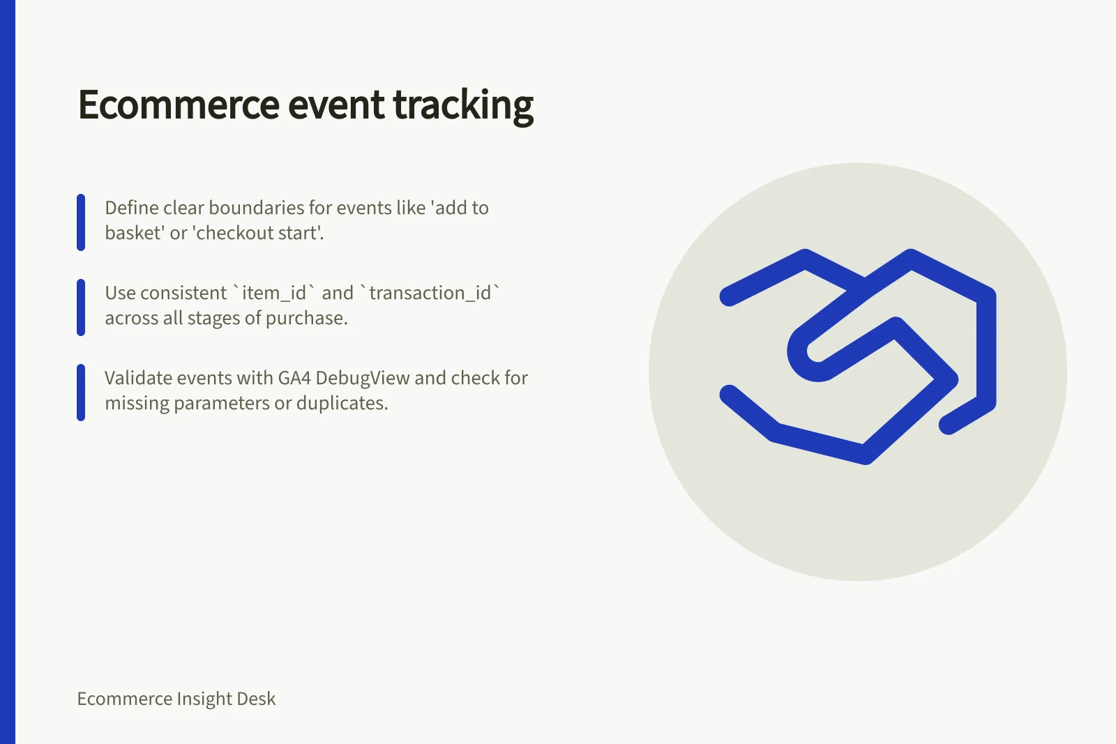 Ecommerce event tracking: Define clear boundaries for events like 'add to basket' or 'checkout start'.; Use consistent `item_id` and `transaction_id` across all stages of purchase.; Validate events with GA4 DebugView and check for missing parameters or duplicates.