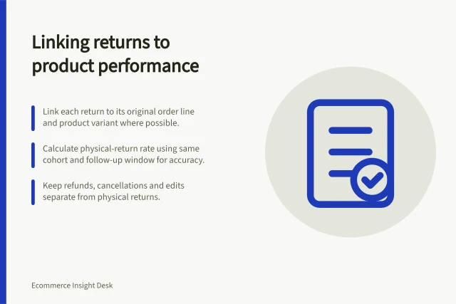 Linking returns to product performance: Link each return to its original order line and product variant where possible.; Calculate physical-return rate using same cohort and follow-up window for accuracy.; Keep refunds, cancellations and edits separate from physical returns. Linking returns to product-level performance