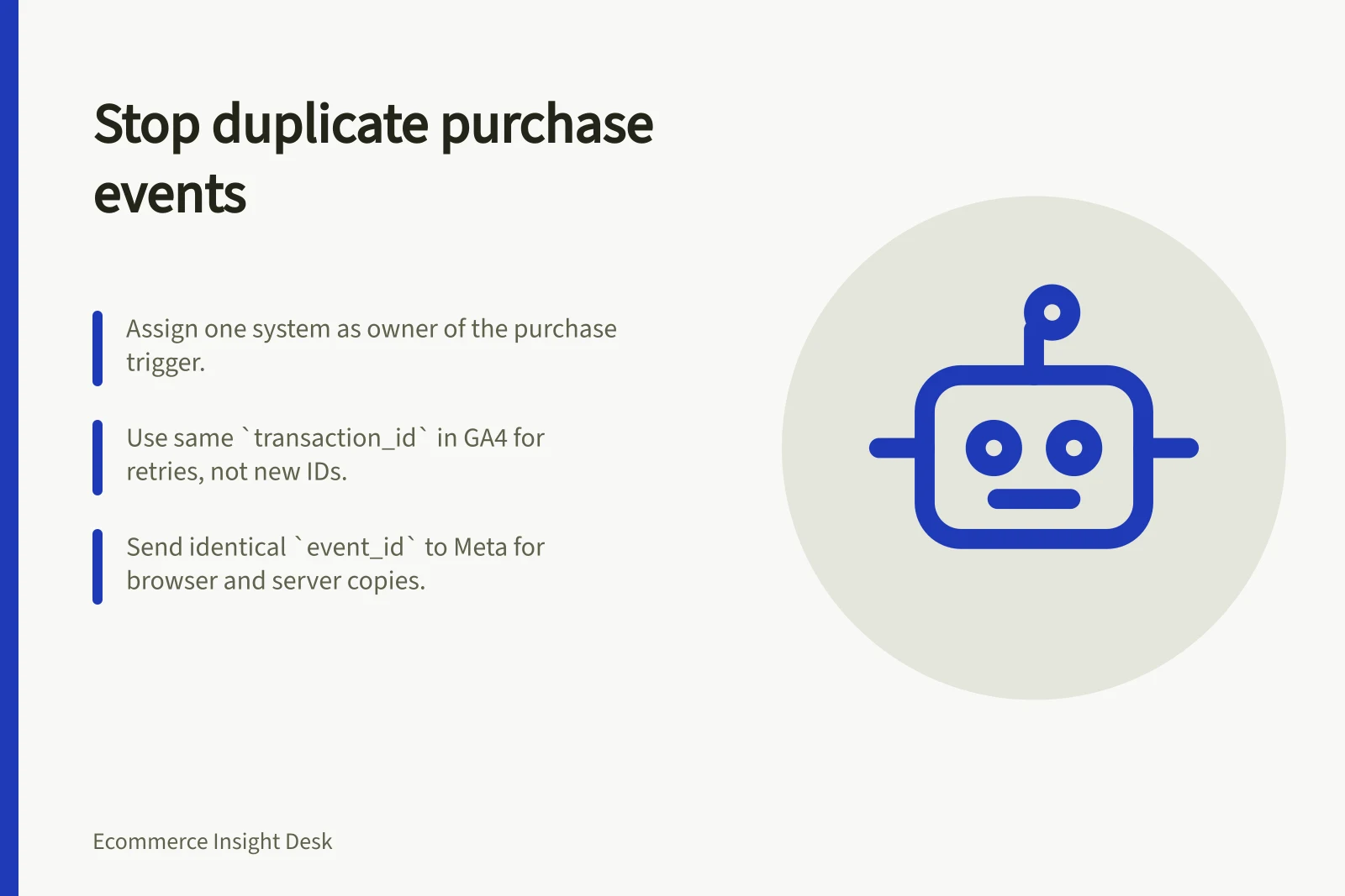 Stop duplicate purchase events: Assign one system as owner of the purchase trigger.; Use same `transaction_id` in GA4 for retries, not new IDs.; Send identical `event_id` to Meta for browser and server copies.