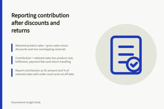 Reporting contribution after discounts and returns: Retained product sales = gross sales minus discounts and non-overlapping reversals; Contribution = retained sales less product cost, fulfilment, payment fees and return handling; Report contribution as A$ amount and % of retained sales with order count and cut-off date. Reporting contribution after discounts and returns